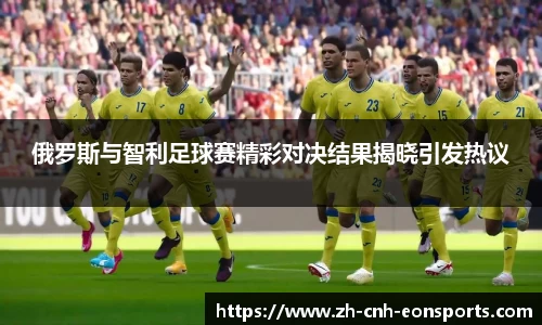 俄罗斯与智利足球赛精彩对决结果揭晓引发热议